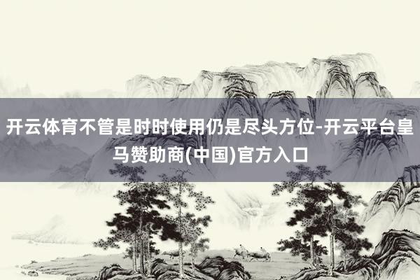 开云体育不管是时时使用仍是尽头方位-开云平台皇马赞助商(中国)官方入口