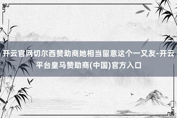 开云官网切尔西赞助商她相当留意这个一又友-开云平台皇马赞助商(中国)官方入口