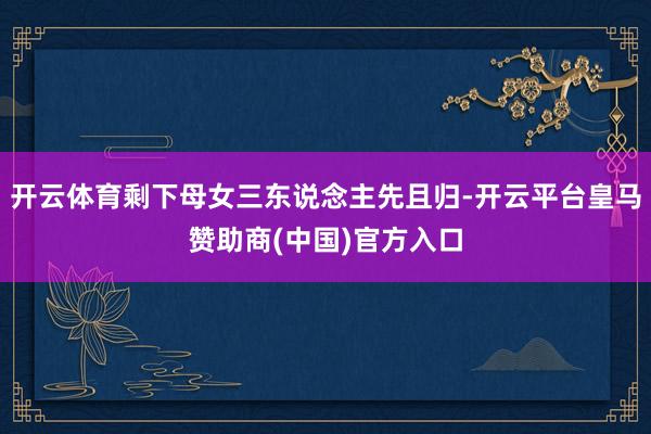 开云体育剩下母女三东说念主先且归-开云平台皇马赞助商(中国)官方入口
