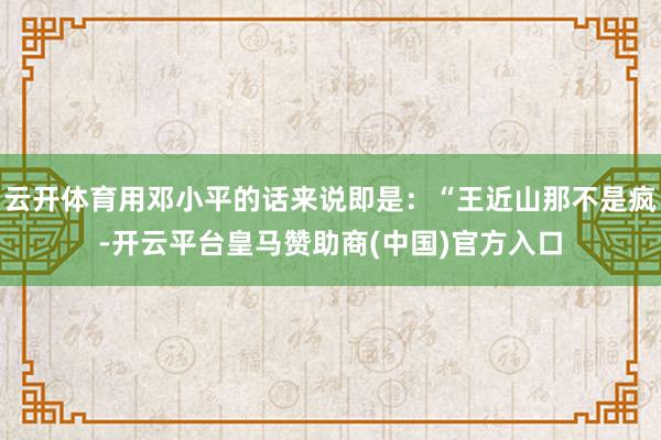 云开体育用邓小平的话来说即是：“王近山那不是疯-开云平台皇马赞助商(中国)官方入口