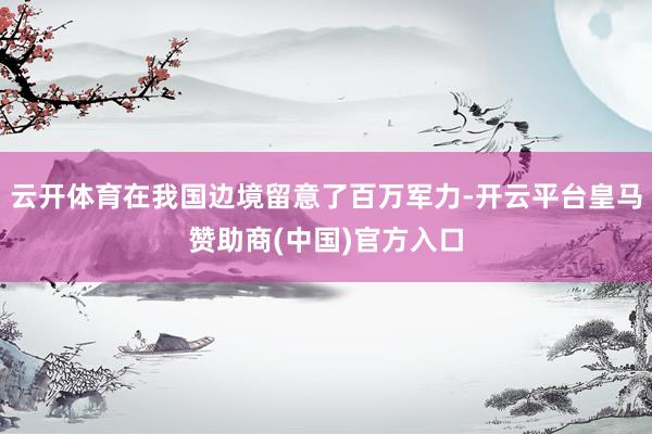 云开体育在我国边境留意了百万军力-开云平台皇马赞助商(中国)官方入口