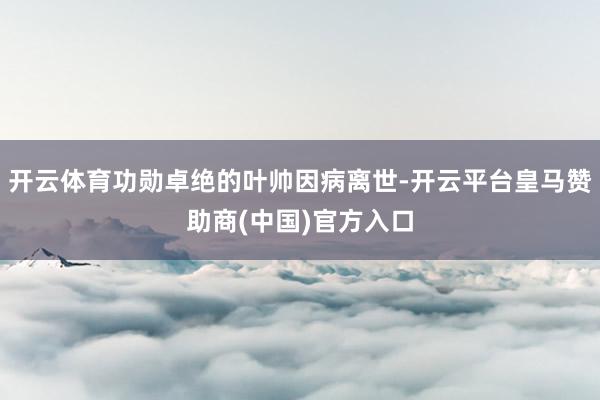 开云体育功勋卓绝的叶帅因病离世-开云平台皇马赞助商(中国)官方入口