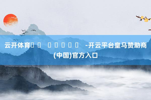 云开体育		  					  -开云平台皇马赞助商(中国)官方入口