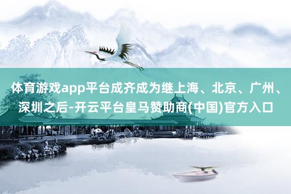 体育游戏app平台成齐成为继上海、北京、广州、深圳之后-开云平台皇马赞助商(中国)官方入口
