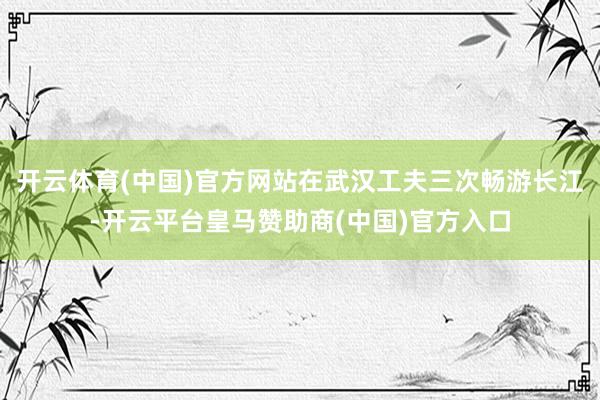 开云体育(中国)官方网站在武汉工夫三次畅游长江-开云平台皇马赞助商(中国)官方入口