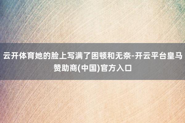 云开体育她的脸上写满了困顿和无奈-开云平台皇马赞助商(中国)官方入口