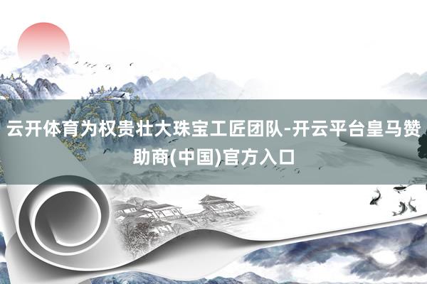 云开体育为权贵壮大珠宝工匠团队-开云平台皇马赞助商(中国)官方入口