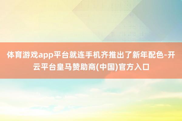 体育游戏app平台就连手机齐推出了新年配色-开云平台皇马赞助商(中国)官方入口