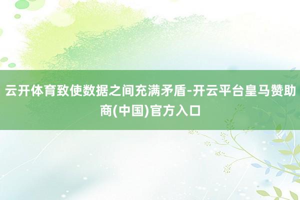 云开体育致使数据之间充满矛盾-开云平台皇马赞助商(中国)官方入口