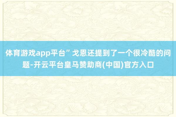 体育游戏app平台”戈恩还提到了一个很冷酷的问题-开云平台皇马赞助商(中国)官方入口