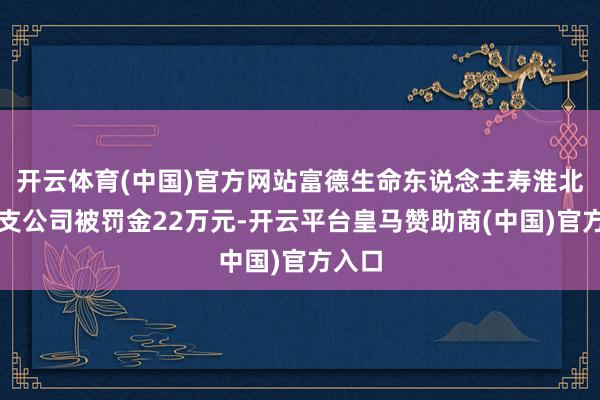 开云体育(中国)官方网站富德生命东说念主寿淮北中心支公司被罚金22万元-开云平台皇马赞助商(中国)官方入口