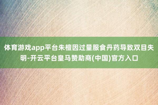 体育游戏app平台朱檀因过量服食丹药导致双目失明-开云平台皇马赞助商(中国)官方入口