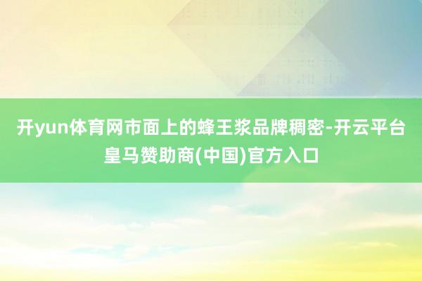 开yun体育网市面上的蜂王浆品牌稠密-开云平台皇马赞助商(中国)官方入口