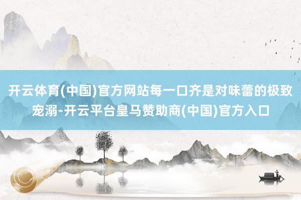 开云体育(中国)官方网站每一口齐是对味蕾的极致宠溺-开云平台皇马赞助商(中国)官方入口