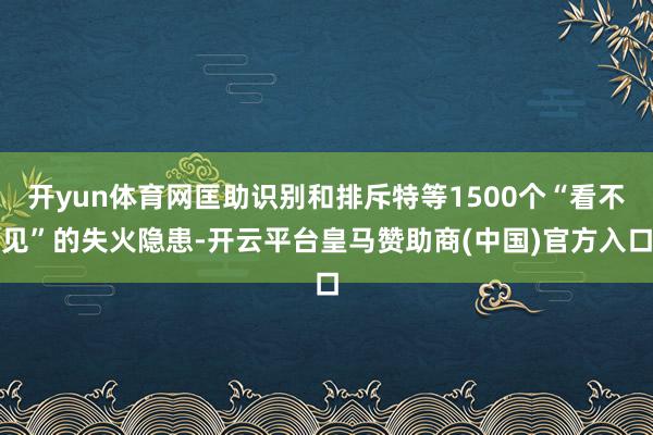 开yun体育网匡助识别和排斥特等1500个“看不见”的失火隐患-开云平台皇马赞助商(中国)官方入口