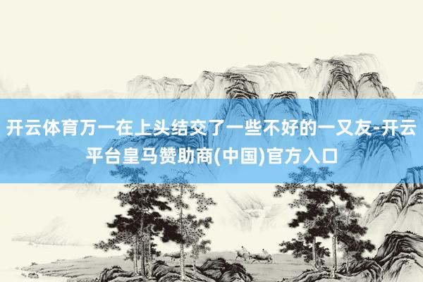 开云体育万一在上头结交了一些不好的一又友-开云平台皇马赞助商(中国)官方入口