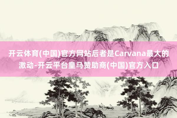 开云体育(中国)官方网站后者是Carvana最大的激动-开云平台皇马赞助商(中国)官方入口