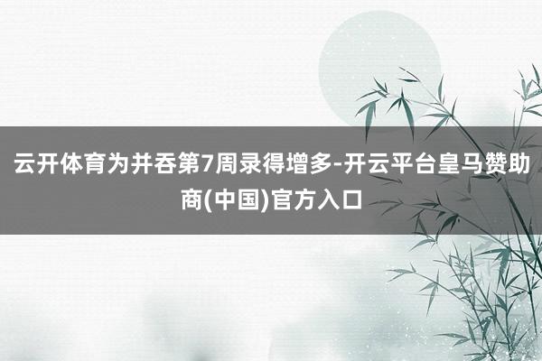 云开体育为并吞第7周录得增多-开云平台皇马赞助商(中国)官方入口