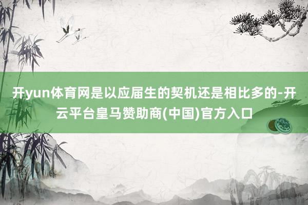 开yun体育网是以应届生的契机还是相比多的-开云平台皇马赞助商(中国)官方入口