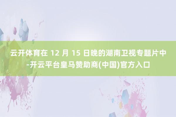 云开体育在 12 月 15 日晚的湖南卫视专题片中-开云平台皇马赞助商(中国)官方入口