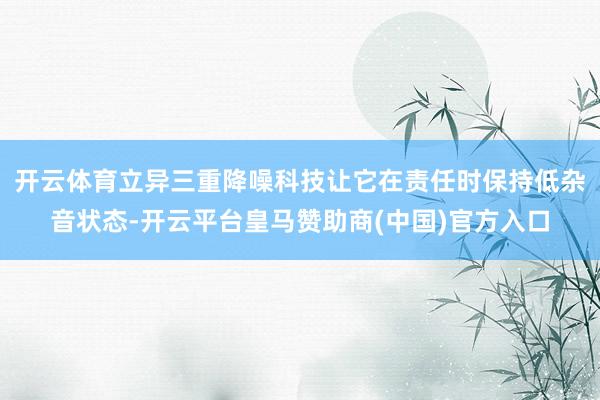 开云体育立异三重降噪科技让它在责任时保持低杂音状态-开云平台皇马赞助商(中国)官方入口