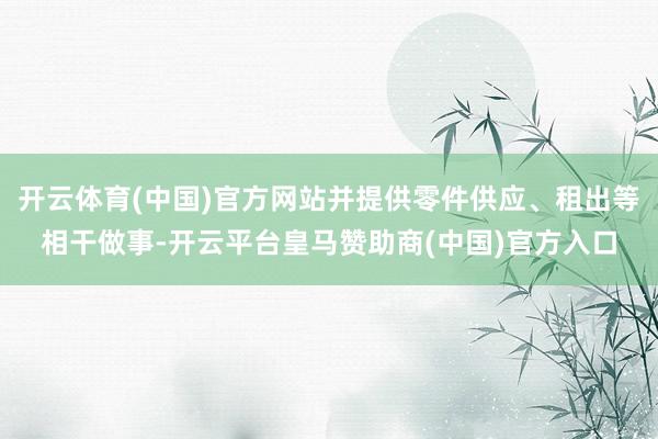 开云体育(中国)官方网站并提供零件供应、租出等相干做事-开云平台皇马赞助商(中国)官方入口