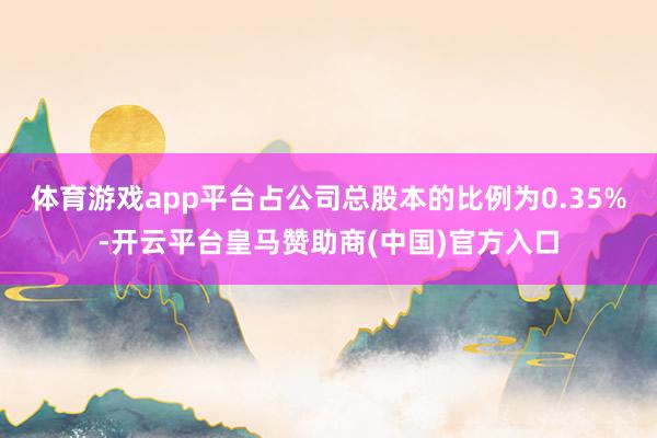 体育游戏app平台占公司总股本的比例为0.35%-开云平台皇马赞助商(中国)官方入口