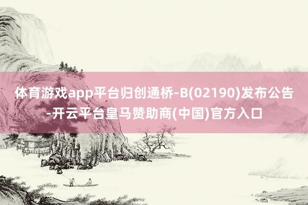 体育游戏app平台归创通桥-B(02190)发布公告-开云平台皇马赞助商(中国)官方入口
