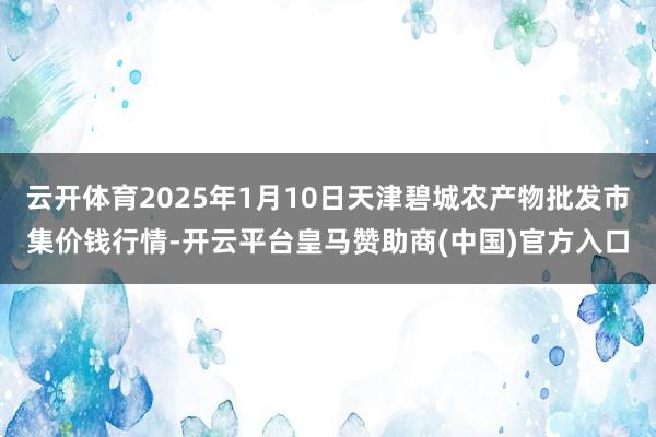 云开体育2025年1月10日天津碧城农产物批发市集价钱行情-开云平台皇马赞助商(中国)官方入口
