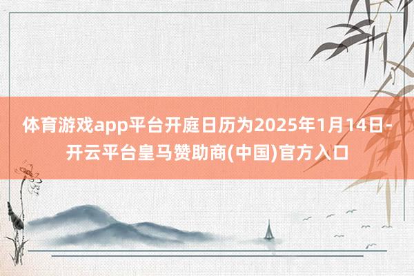 体育游戏app平台开庭日历为2025年1月14日-开云平台皇马赞助商(中国)官方入口