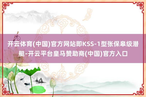 开云体育(中国)官方网站即KSS-1型张保皋级潜艇-开云平台皇马赞助商(中国)官方入口