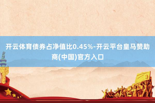 开云体育债券占净值比0.45%-开云平台皇马赞助商(中国)官方入口