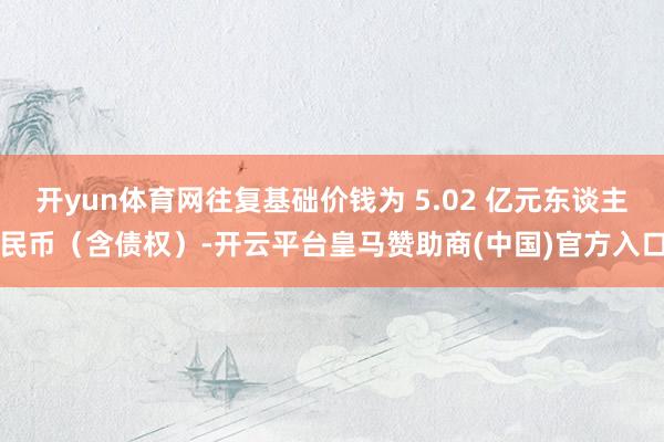 开yun体育网往复基础价钱为 5.02 亿元东谈主民币（含债权）-开云平台皇马赞助商(中国)官方入口