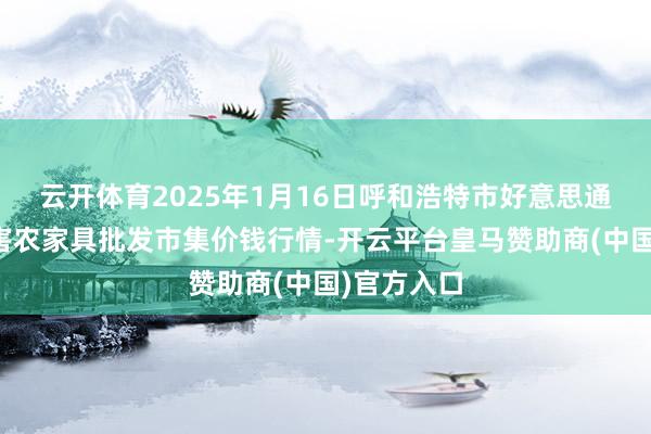 云开体育2025年1月16日呼和浩特市好意思通首府无公害农家具批发市集价钱行情-开云平台皇马赞助商(中国)官方入口