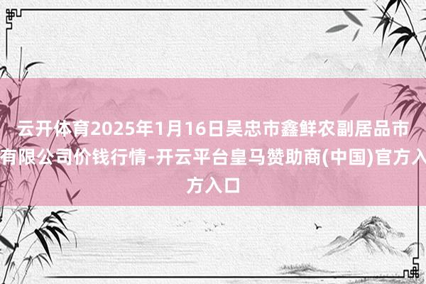 云开体育2025年1月16日吴忠市鑫鲜农副居品市集有限公司价钱行情-开云平台皇马赞助商(中国)官方入口