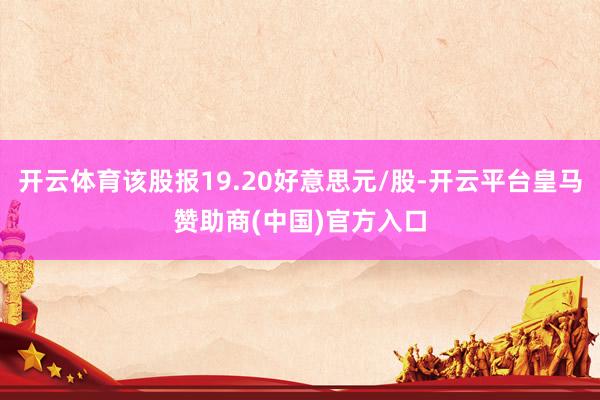 开云体育该股报19.20好意思元/股-开云平台皇马赞助商(中国)官方入口