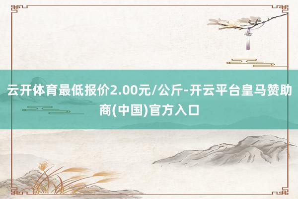云开体育最低报价2.00元/公斤-开云平台皇马赞助商(中国)官方入口