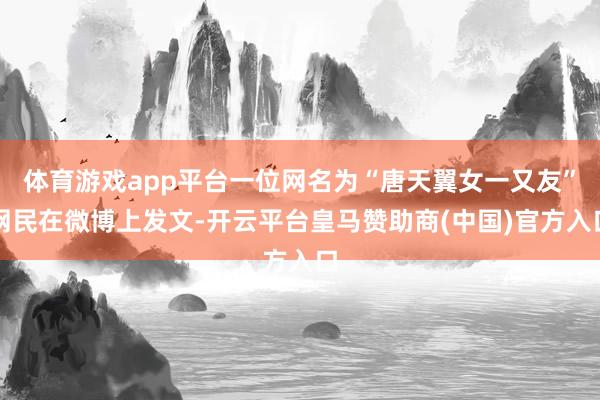 体育游戏app平台一位网名为“唐天翼女一又友”网民在微博上发文-开云平台皇马赞助商(中国)官方入口