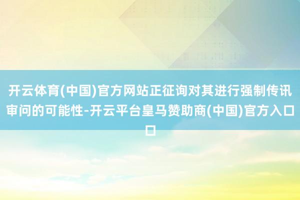 开云体育(中国)官方网站正征询对其进行强制传讯审问的可能性-开云平台皇马赞助商(中国)官方入口