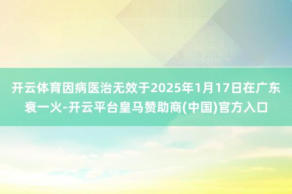 开云体育因病医治无效于2025年1月17日在广东衰一火-开云平台皇马赞助商(中国)官方入口