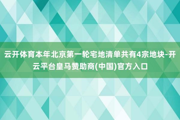 云开体育本年北京第一轮宅地清单共有4宗地块-开云平台皇马赞助商(中国)官方入口