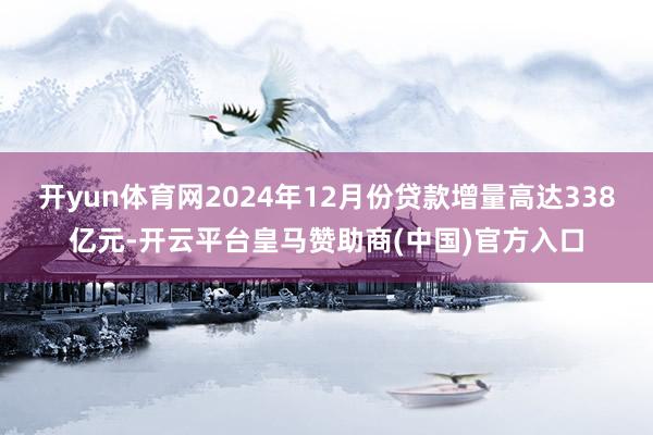 开yun体育网2024年12月份贷款增量高达338亿元-开云平台皇马赞助商(中国)官方入口