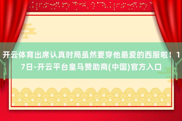 开云体育出席认真时局虽然要穿他最爱的西服啦！17日-开云平台皇马赞助商(中国)官方入口