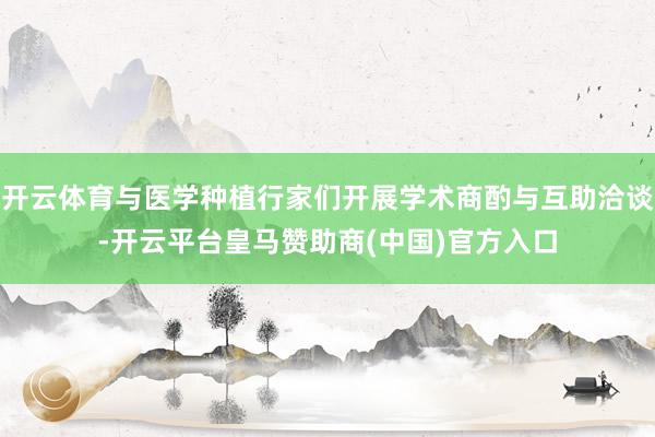开云体育与医学种植行家们开展学术商酌与互助洽谈-开云平台皇马赞助商(中国)官方入口