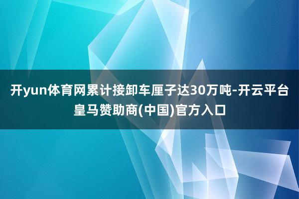 开yun体育网累计接卸车厘子达30万吨-开云平台皇马赞助商(中国)官方入口