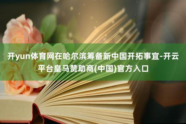 开yun体育网在哈尔滨筹备新中国开拓事宜-开云平台皇马赞助商(中国)官方入口