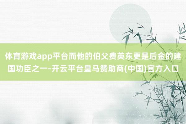 体育游戏app平台而他的伯父费英东更是后金的建国功臣之一-开云平台皇马赞助商(中国)官方入口