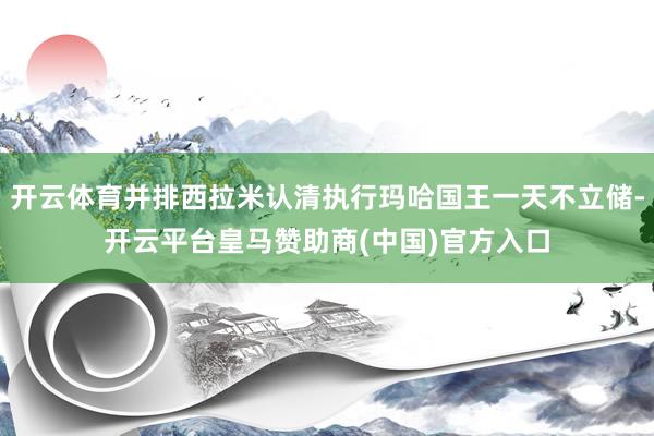开云体育并排西拉米认清执行玛哈国王一天不立储-开云平台皇马赞助商(中国)官方入口