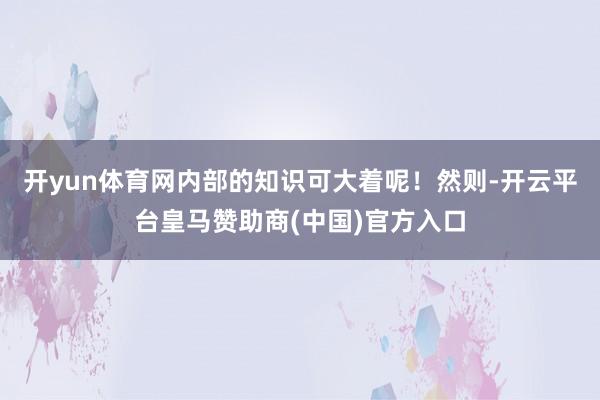 开yun体育网内部的知识可大着呢！然则-开云平台皇马赞助商(中国)官方入口
