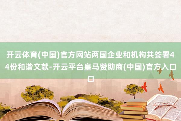 开云体育(中国)官方网站两国企业和机构共签署44份和谐文献-开云平台皇马赞助商(中国)官方入口